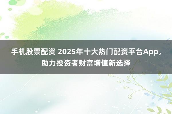 手机股票配资 2025年十大热门配资平台App，助力投资者财富增值新选择