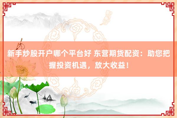 新手炒股开户哪个平台好 东营期货配资：助您把握投资机遇，放大收益！