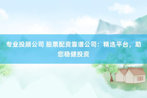 专业投顾公司 股票配资靠谱公司：精选平台，助您稳健投资