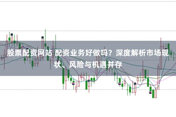 股票配资网站 配资业务好做吗？深度解析市场现状、风险与机遇并存