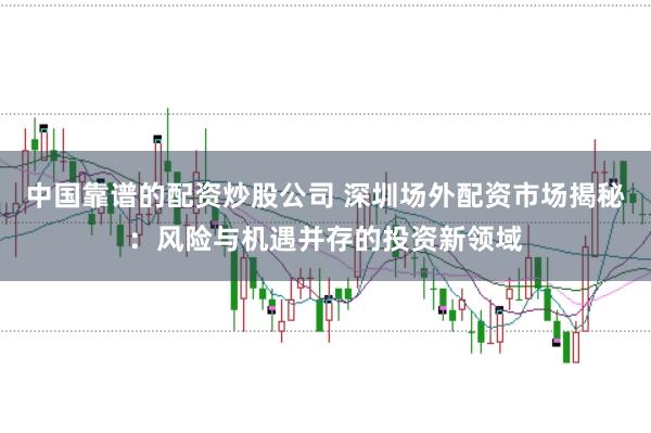 中国靠谱的配资炒股公司 深圳场外配资市场揭秘：风险与机遇并存的投资新领域