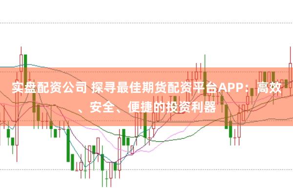 实盘配资公司 探寻最佳期货配资平台APP：高效、安全、便捷的投资利器