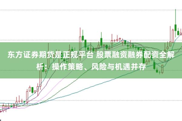东方证券期货是正规平台 股票融资融券配资全解析：操作策略、风险与机遇并存
