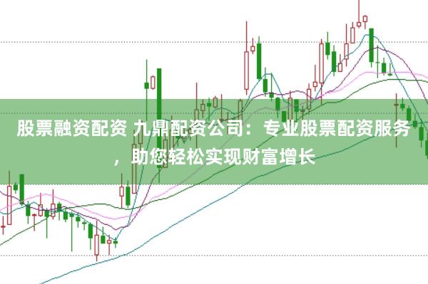 股票融资配资 九鼎配资公司：专业股票配资服务，助您轻松实现财富增长