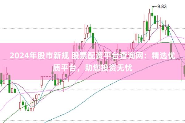 2024年股市新规 股票配资平台查询网：精选优质平台，助您投资无忧