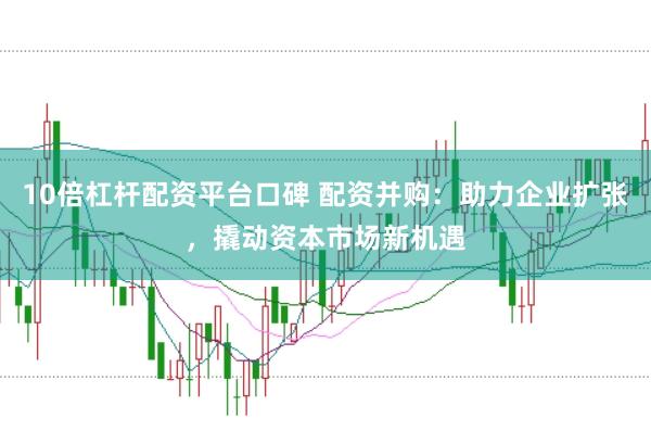 10倍杠杆配资平台口碑 配资并购：助力企业扩张，撬动资本市场新机遇