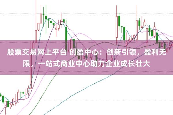 股票交易网上平台 创盈中心：创新引领，盈利无限，一站式商业中心助力企业成长壮大