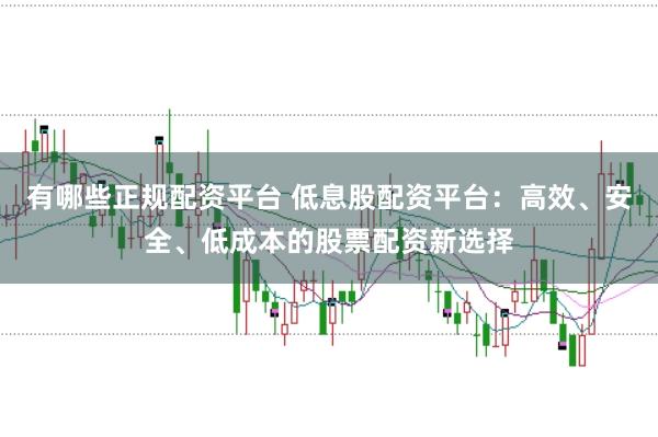 有哪些正规配资平台 低息股配资平台：高效、安全、低成本的股票配资新选择