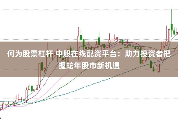 何为股票杠杆 中股在线配资平台：助力投资者把握蛇年股市新机遇
