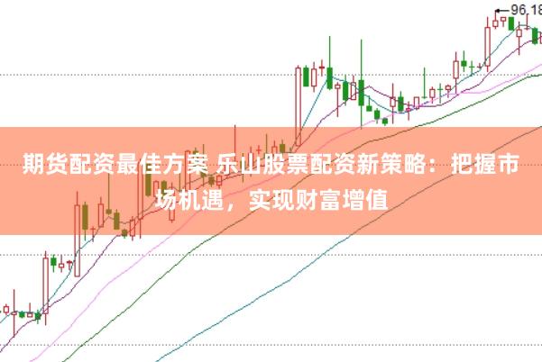 期货配资最佳方案 乐山股票配资新策略：把握市场机遇，实现财富增值