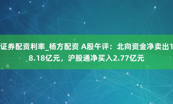 证券配资利率_杨方配资 A股午评：北向资金净卖出18.18亿元，沪股通净买入2.77亿元