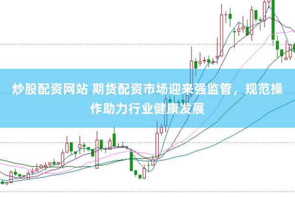 炒股配资网站 期货配资市场迎来强监管，规范操作助力行业健康发展