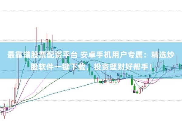 最靠谱股票配资平台 安卓手机用户专属：精选炒股软件一键下载，投资理财好帮手！