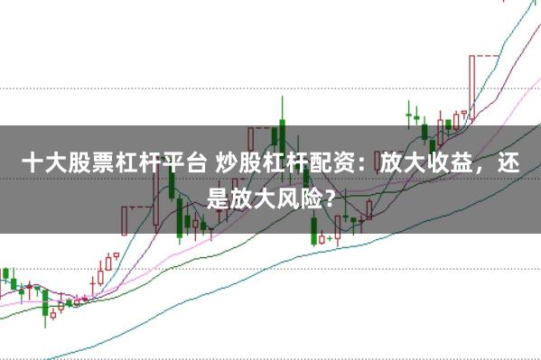 十大股票杠杆平台 炒股杠杆配资：放大收益，还是放大风险？