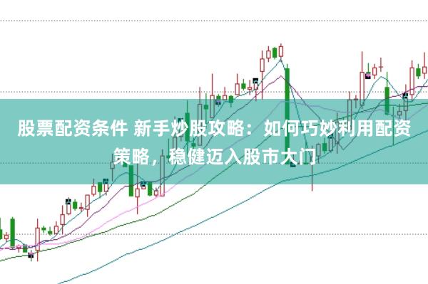 股票配资条件 新手炒股攻略：如何巧妙利用配资策略，稳健迈入股市大门