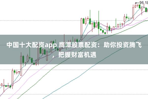 中国十大配资app 鹰潭股票配资：助你投资腾飞，把握财富机遇