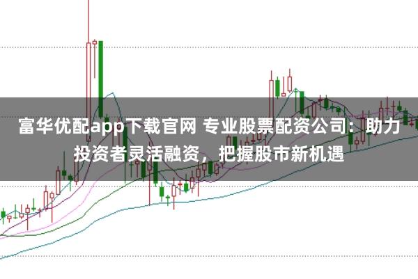 富华优配app下载官网 专业股票配资公司：助力投资者灵活融资，把握股市新机遇