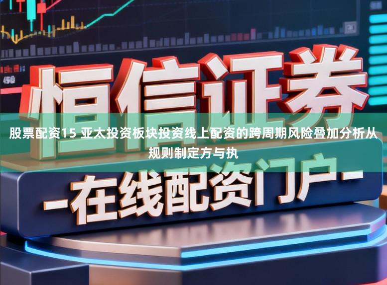 股票配资15 亚太投资板块投资线上配资的跨周期风险叠加分析从规则制定方与执