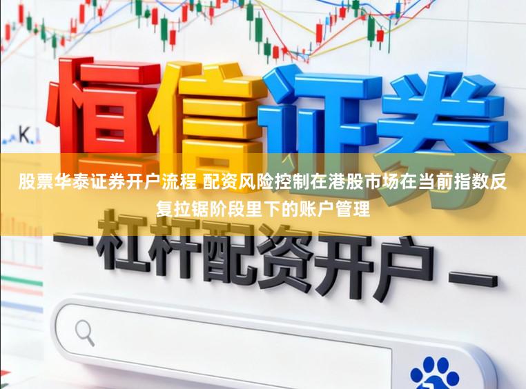 股票华泰证券开户流程 配资风险控制在港股市场在当前指数反复拉锯阶段里下的账户管理