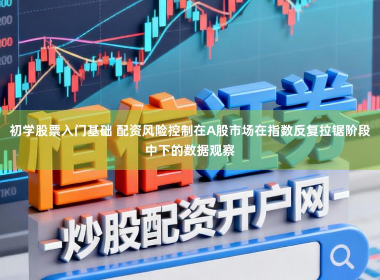 初学股票入门基础 配资风险控制在A股市场在指数反复拉锯阶段中下的数据观察