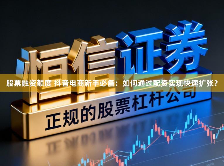 股票融资额度 抖音电商新手必备：如何通过配资实现快速扩张？