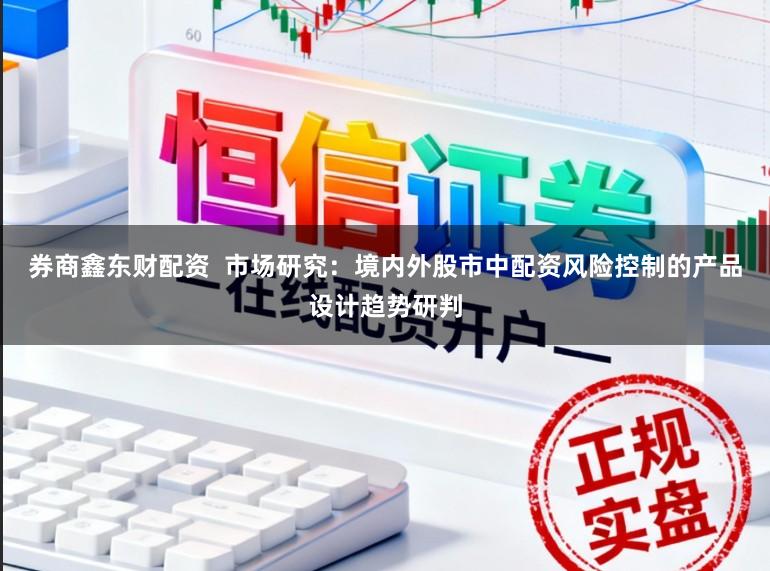 券商鑫东财配资  市场研究：境内外股市中配资风险控制的产品设计趋势研判